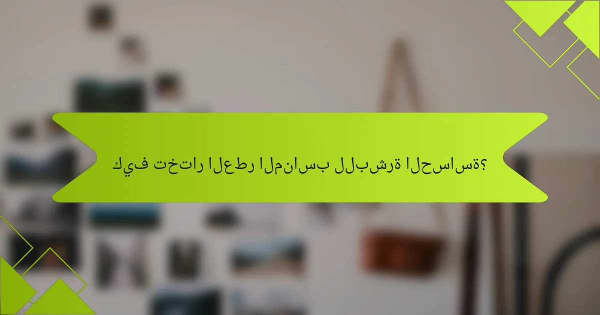 كيف تختار العطر المناسب للبشرة الحساسة؟
