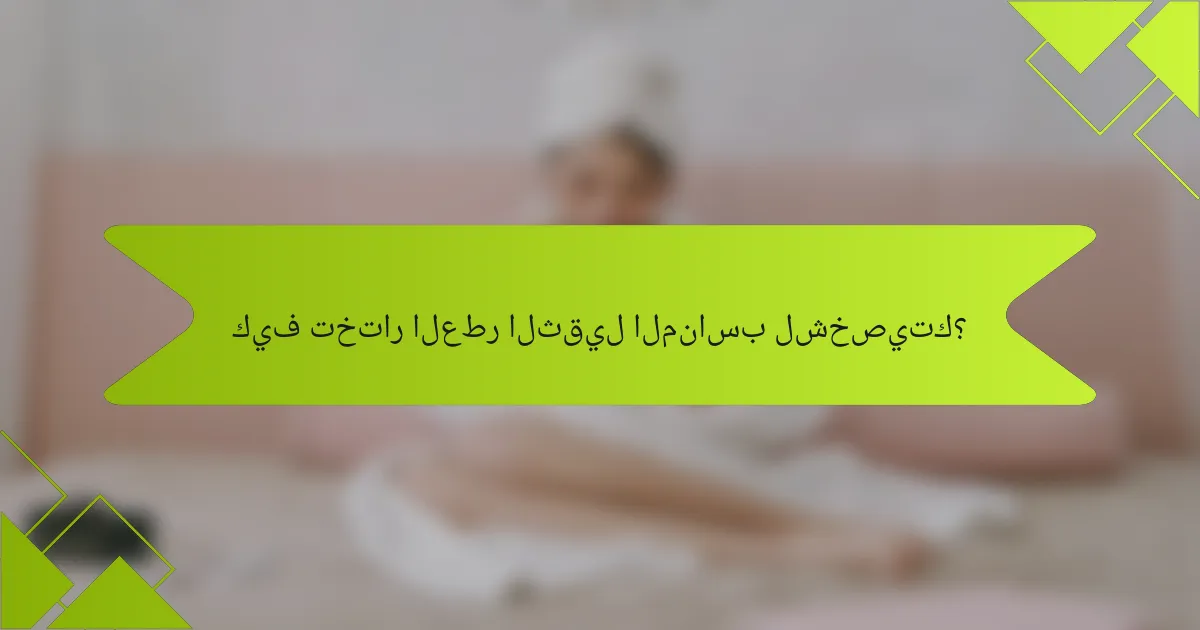 كيف تختار العطر الثقيل المناسب لشخصيتك؟